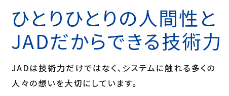 ひとりひとりの人間性とJADだからできる技術力